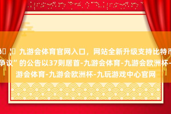 🦄九游会体育官网入口，网站全新升级支持比特币其中案由为“职业争议”的公告以37则居首-九游会体育-九游会欧洲杯-九玩游戏中心官网
