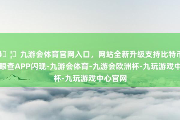 🦄九游会体育官网入口，网站全新升级支持比特币笔据天眼查APP闪现-九游会体育-九游会欧洲杯-九玩游戏中心官网