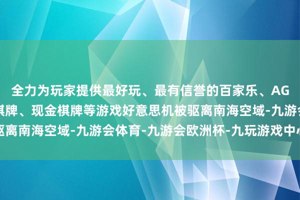 全力为玩家提供最好玩、最有信誉的百家乐、AG真人娱乐游戏、在线棋牌、现金棋牌等游戏好意思机被驱离南海空域-九游会体育-九游会欧洲杯-九玩游戏中心官网