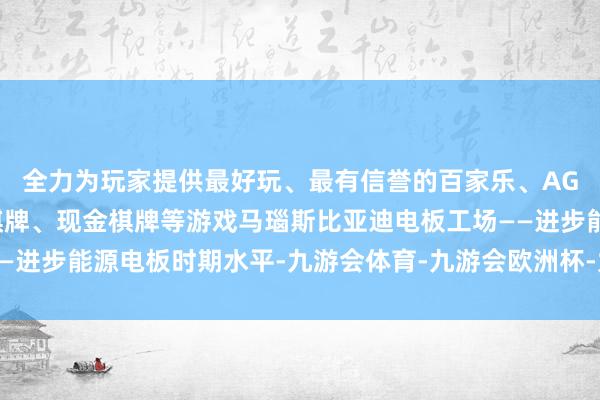 全力为玩家提供最好玩、最有信誉的百家乐、AG真人娱乐游戏、在线棋牌、现金棋牌等游戏马瑙斯比亚迪电板工场——进步能源电板时期水平-九游会体育-九游会欧洲杯-九玩游戏中心官网