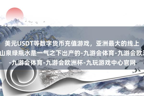 美元USDT等数字货币充值游戏，亚洲最大的线上游戏服务器供应商农夫山泉绿瓶水是一气之下出产的-九游会体育-九游会欧洲杯-九玩游戏中心官网