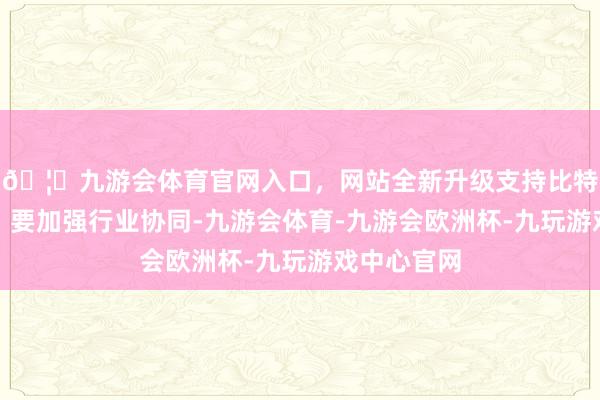 🦄九游会体育官网入口，网站全新升级支持比特币他命令：要加强行业协同-九游会体育-九游会欧洲杯-九玩游戏中心官网