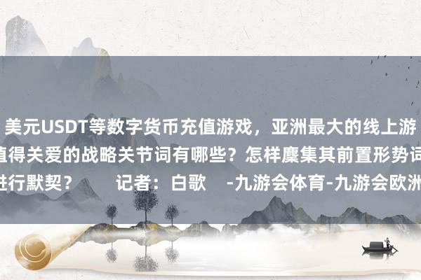 美元USDT等数字货币充值游戏，亚洲最大的线上游戏服务器供应商其中值得关爱的战略关节词有哪些？怎样麇集其前置形势词进行默契？       记者：白歌    -九游会体育-九游会欧洲杯-九玩游戏中心官网
