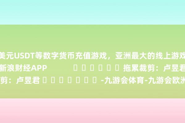美元USDT等数字货币充值游戏，亚洲最大的线上游戏服务器供应商尽在新浪财经APP            						拖累裁剪：卢昱君 							-九游会体育-九游会欧洲杯-九玩游戏中心官网