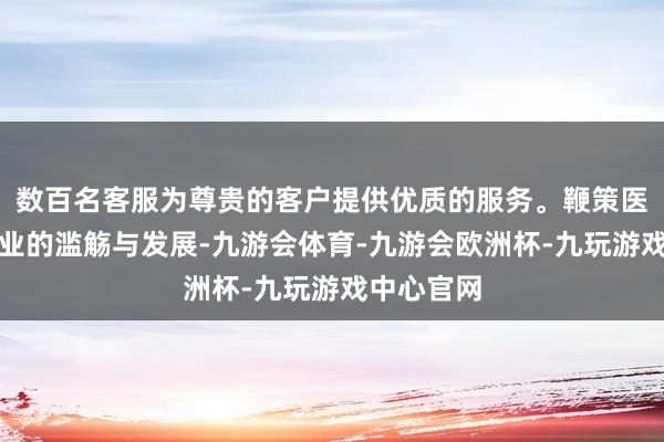 数百名客服为尊贵的客户提供优质的服务。鞭策医药健康产业的滥觞与发展-九游会体育-九游会欧洲杯-九玩游戏中心官网