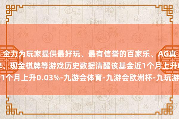 全力为玩家提供最好玩、最有信誉的百家乐、AG真人娱乐游戏、在线棋牌、现金棋牌等游戏历史数据清醒该基金近1个月上升0.03%-九游会体育-九游会欧洲杯-九玩游戏中心官网