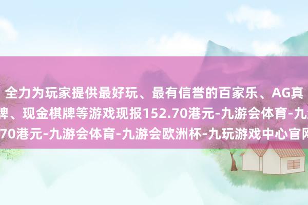 全力为玩家提供最好玩、最有信誉的百家乐、AG真人娱乐游戏、在线棋牌、现金棋牌等游戏现报152.70港元-九游会体育-九游会欧洲杯-九玩游戏中心官网