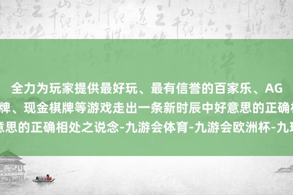 全力为玩家提供最好玩、最有信誉的百家乐、AG真人娱乐游戏、在线棋牌、现金棋牌等游戏走出一条新时辰中好意思的正确相处之说念-九游会体育-九游会欧洲杯-九玩游戏中心官网