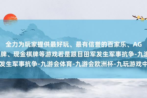 全力为玩家提供最好玩、最有信誉的百家乐、AG真人娱乐游戏、在线棋牌、现金棋牌等游戏若是跟目田军发生军事抗争-九游会体育-九游会欧洲杯-九玩游戏中心官网