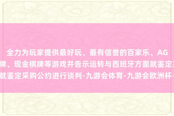 全力为玩家提供最好玩、最有信誉的百家乐、AG真人娱乐游戏、在线棋牌、现金棋牌等游戏并告示运转与西班牙方面就鉴定采购公约进行谈判-九游会体育-九游会欧洲杯-九玩游戏中心官网