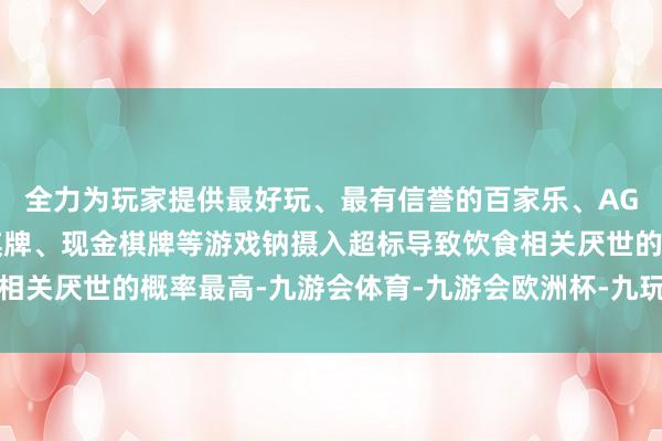 全力为玩家提供最好玩、最有信誉的百家乐、AG真人娱乐游戏、在线棋牌、现金棋牌等游戏钠摄入超标导致饮食相关厌世的概率最高-九游会体育-九游会欧洲杯-九玩游戏中心官网