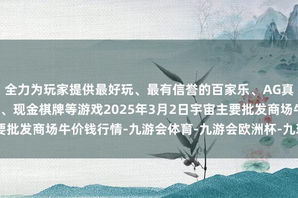 全力为玩家提供最好玩、最有信誉的百家乐、AG真人娱乐游戏、在线棋牌、现金棋牌等游戏2025年3月2日宇宙主要批发商场牛价钱行情-九游会体育-九游会欧洲杯-九玩游戏中心官网
