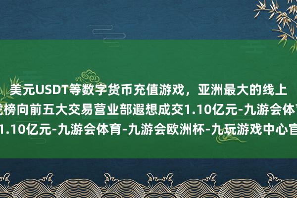 美元USDT等数字货币充值游戏，亚洲最大的线上游戏服务器供应商龙虎榜向前五大交易营业部遐想成交1.10亿元-九游会体育-九游会欧洲杯-九玩游戏中心官网