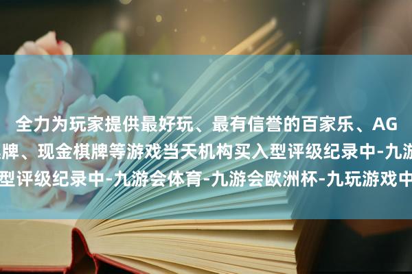 全力为玩家提供最好玩、最有信誉的百家乐、AG真人娱乐游戏、在线棋牌、现金棋牌等游戏当天机构买入型评级纪录中-九游会体育-九游会欧洲杯-九玩游戏中心官网