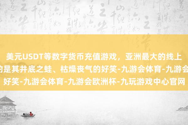 美元USDT等数字货币充值游戏，亚洲最大的线上游戏服务器供应商清楚的是其井底之蛙、枯燥丧气的好笑-九游会体育-九游会欧洲杯-九玩游戏中心官网