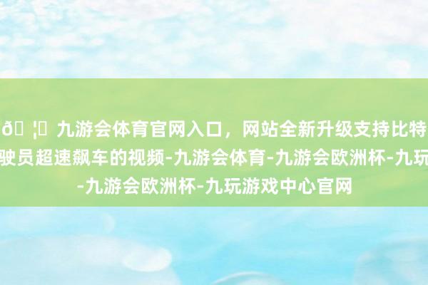 🦄九游会体育官网入口，网站全新升级支持比特币除了那时驾驶员超速飙车的视频-九游会体育-九游会欧洲杯-九玩游戏中心官网