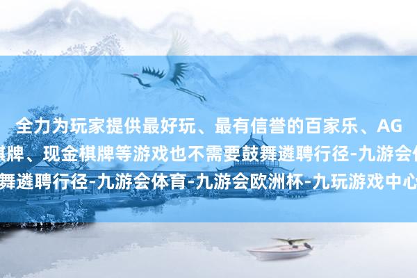 全力为玩家提供最好玩、最有信誉的百家乐、AG真人娱乐游戏、在线棋牌、现金棋牌等游戏也不需要鼓舞遴聘行径-九游会体育-九游会欧洲杯-九玩游戏中心官网