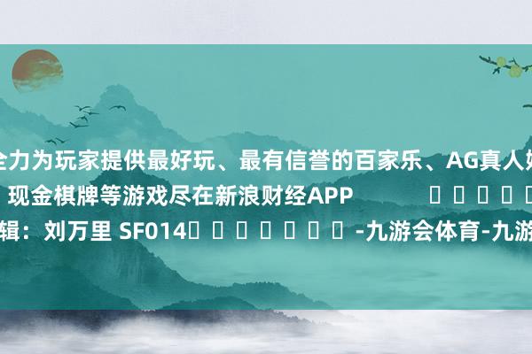 全力为玩家提供最好玩、最有信誉的百家乐、AG真人娱乐游戏、在线棋牌、现金棋牌等游戏尽在新浪财经APP            						职守剪辑：刘万里 SF014							-九游会体育-九游会欧洲杯-九玩游戏中心官网