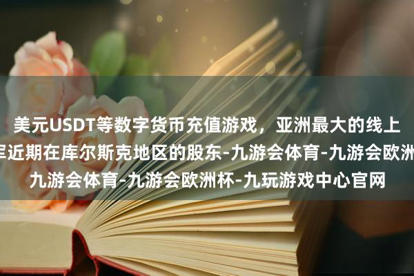 美元USDT等数字货币充值游戏，亚洲最大的线上游戏服务器供应商俄军近期在库尔斯克地区的股东-九游会体育-九游会欧洲杯-九玩游戏中心官网