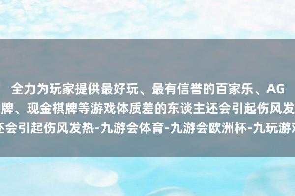 全力为玩家提供最好玩、最有信誉的百家乐、AG真人娱乐游戏、在线棋牌、现金棋牌等游戏体质差的东谈主还会引起伤风发热-九游会体育-九游会欧洲杯-九玩游戏中心官网