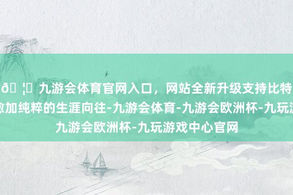 🦄九游会体育官网入口，网站全新升级支持比特币赋予屋主愈加纯粹的生涯向往-九游会体育-九游会欧洲杯-九玩游戏中心官网