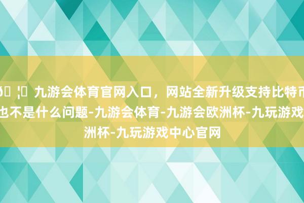 🦄九游会体育官网入口，网站全新升级支持比特币4㎡简略也不是什么问题-九游会体育-九游会欧洲杯-九玩游戏中心官网