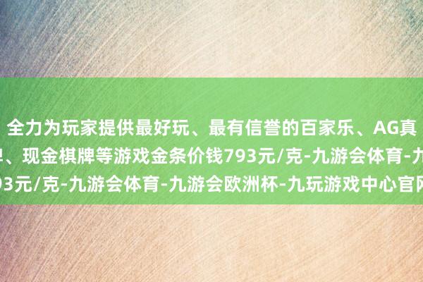 全力为玩家提供最好玩、最有信誉的百家乐、AG真人娱乐游戏、在线棋牌、现金棋牌等游戏金条价钱793元/克-九游会体育-九游会欧洲杯-九玩游戏中心官网