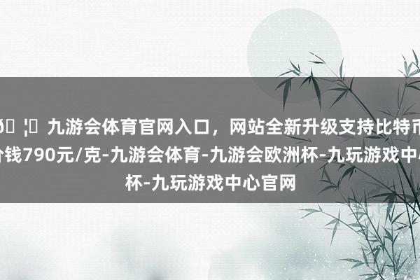 🦄九游会体育官网入口，网站全新升级支持比特币金条价钱790元/克-九游会体育-九游会欧洲杯-九玩游戏中心官网
