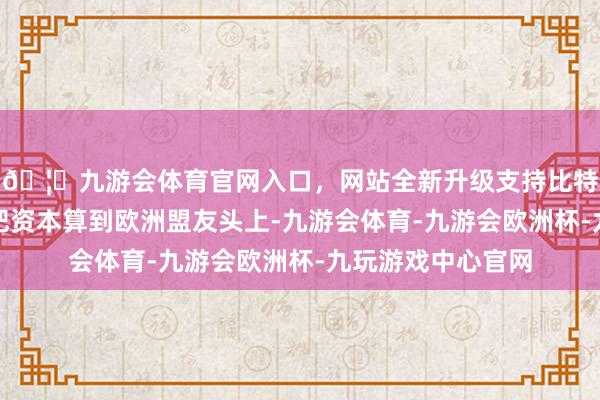 🦄九游会体育官网入口，网站全新升级支持比特币要点之一是要把资本算到欧洲盟友头上-九游会体育-九游会欧洲杯-九玩游戏中心官网