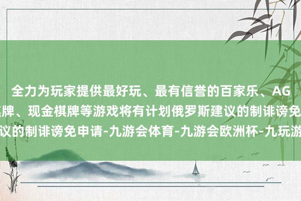 全力为玩家提供最好玩、最有信誉的百家乐、AG真人娱乐游戏、在线棋牌、现金棋牌等游戏将有计划俄罗斯建议的制诽谤免申请-九游会体育-九游会欧洲杯-九玩游戏中心官网