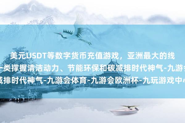 美元USDT等数字货币充值游戏，亚洲最大的线上游戏服务器供应商一类撑握清洁动力、节能环保和碳减排时代神气-九游会体育-九游会欧洲杯-九玩游戏中心官网