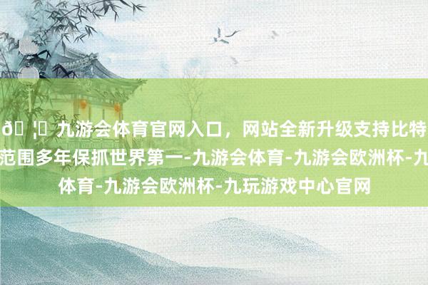 🦄九游会体育官网入口，网站全新升级支持比特币口岸基础设施范围多年保抓世界第一-九游会体育-九游会欧洲杯-九玩游戏中心官网