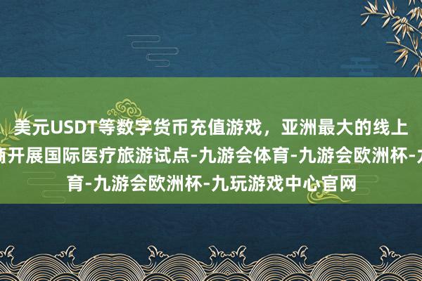 美元USDT等数字货币充值游戏，亚洲最大的线上游戏服务器供应商开展国际医疗旅游试点-九游会体育-九游会欧洲杯-九玩游戏中心官网