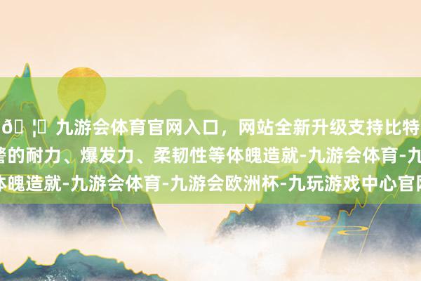 🦄九游会体育官网入口，网站全新升级支持比特币全面测试后生巡警的耐力、爆发力、柔韧性等体魄造就-九游会体育-九游会欧洲杯-九玩游戏中心官网