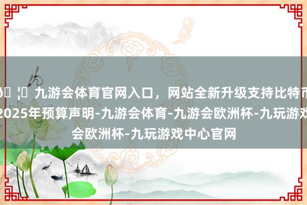 🦄九游会体育官网入口，网站全新升级支持比特币字据沙特2025年预算声明-九游会体育-九游会欧洲杯-九玩游戏中心官网