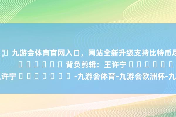 🦄九游会体育官网入口，网站全新升级支持比特币尽在新浪财经APP            						背负剪辑：王许宁 							-九游会体育-九游会欧洲杯-九玩游戏中心官网