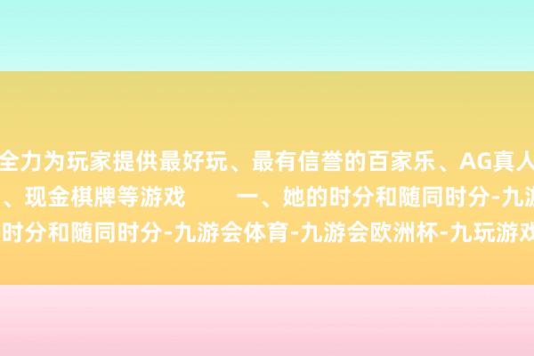 全力为玩家提供最好玩、最有信誉的百家乐、AG真人娱乐游戏、在线棋牌、现金棋牌等游戏        一、她的时分和随同时分-九游会体育-九游会欧洲杯-九玩游戏中心官网