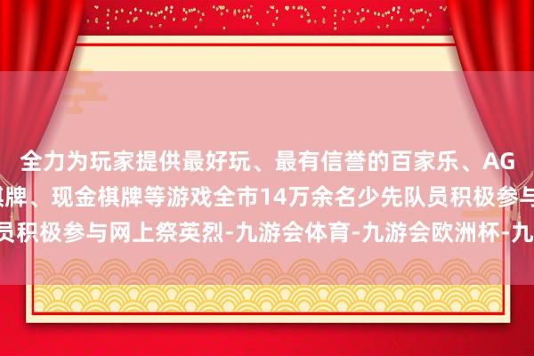 全力为玩家提供最好玩、最有信誉的百家乐、AG真人娱乐游戏、在线棋牌、现金棋牌等游戏全市14万余名少先队员积极参与网上祭英烈-九游会体育-九游会欧洲杯-九玩游戏中心官网
