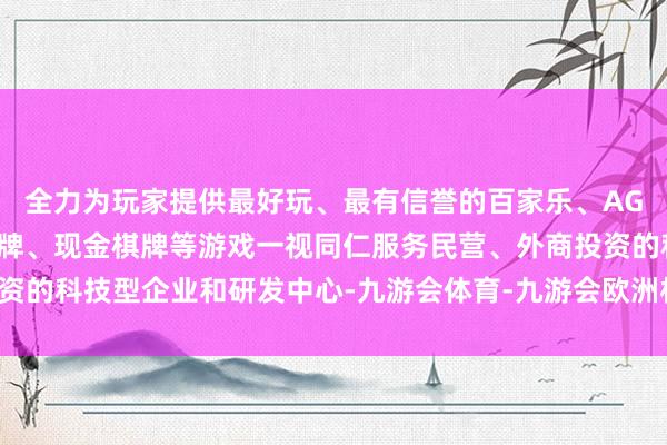全力为玩家提供最好玩、最有信誉的百家乐、AG真人娱乐游戏、在线棋牌、现金棋牌等游戏一视同仁服务民营、外商投资的科技型企业和研发中心-九游会体育-九游会欧洲杯-九玩游戏中心官网