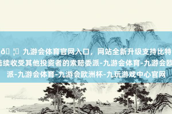 🦄九游会体育官网入口，网站全新升级支持比特币讼师团队也还在陆续收受其他投资者的索赔委派-九游会体育-九游会欧洲杯-九玩游戏中心官网