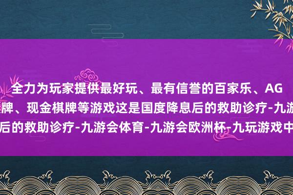 全力为玩家提供最好玩、最有信誉的百家乐、AG真人娱乐游戏、在线棋牌、现金棋牌等游戏这是国度降息后的救助诊疗-九游会体育-九游会欧洲杯-九玩游戏中心官网