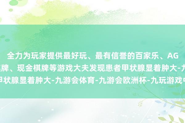 全力为玩家提供最好玩、最有信誉的百家乐、AG真人娱乐游戏、在线棋牌、现金棋牌等游戏大夫发现患者甲状腺显着肿大-九游会体育-九游会欧洲杯-九玩游戏中心官网