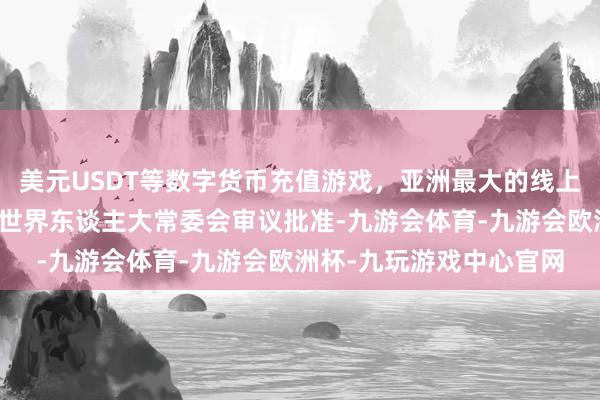 美元USDT等数字货币充值游戏，亚洲最大的线上游戏服务器供应商提请世界东谈主大常委会审议批准-九游会体育-九游会欧洲杯-九玩游戏中心官网