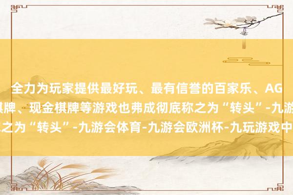 全力为玩家提供最好玩、最有信誉的百家乐、AG真人娱乐游戏、在线棋牌、现金棋牌等游戏也弗成彻底称之为“转头”-九游会体育-九游会欧洲杯-九玩游戏中心官网