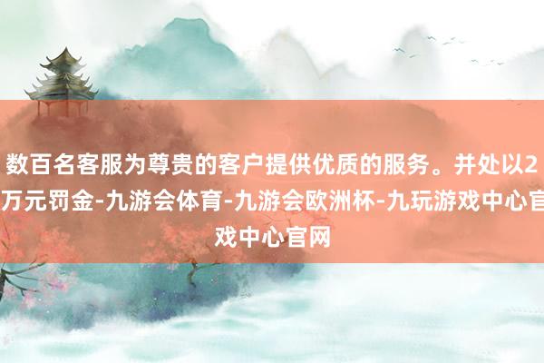 数百名客服为尊贵的客户提供优质的服务。并处以200万元罚金-九游会体育-九游会欧洲杯-九玩游戏中心官网