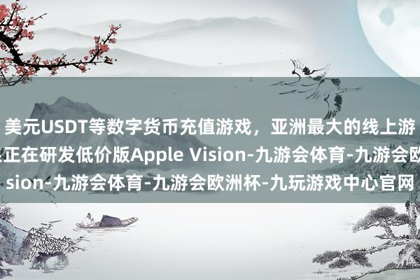 美元USDT等数字货币充值游戏，亚洲最大的线上游戏服务器供应商苹果正在研发低价版Apple Vision-九游会体育-九游会欧洲杯-九玩游戏中心官网