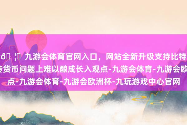 🦄九游会体育官网入口，网站全新升级支持比特币这可能导致在金砖货币问题上难以酿成长入观点-九游会体育-九游会欧洲杯-九玩游戏中心官网