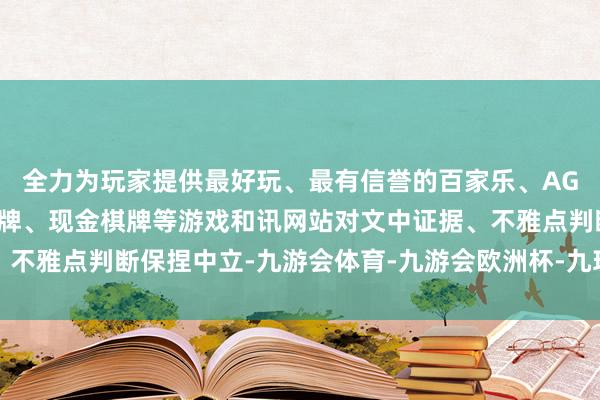 全力为玩家提供最好玩、最有信誉的百家乐、AG真人娱乐游戏、在线棋牌、现金棋牌等游戏和讯网站对文中证据、不雅点判断保捏中立-九游会体育-九游会欧洲杯-九玩游戏中心官网