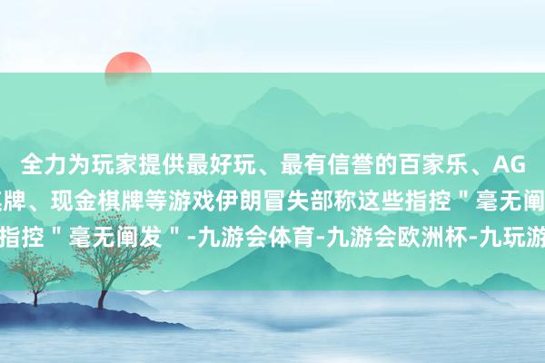 全力为玩家提供最好玩、最有信誉的百家乐、AG真人娱乐游戏、在线棋牌、现金棋牌等游戏伊朗冒失部称这些指控＂毫无阐发＂-九游会体育-九游会欧洲杯-九玩游戏中心官网
