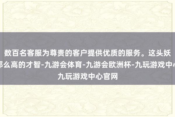 数百名客服为尊贵的客户提供优质的服务。这头妖兽没那么高的才智-九游会体育-九游会欧洲杯-九玩游戏中心官网